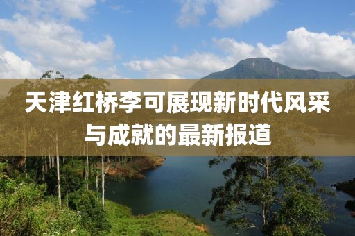 天津红桥李可展现新时代风采与成就的最新报道