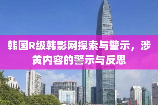 韩国R级韩影网探索与警示，涉黄内容的警示与反思