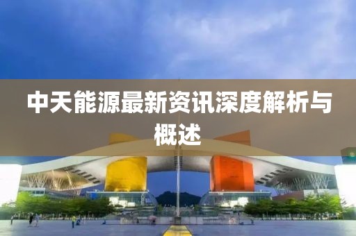 中天能源最新资讯深度解析与概述