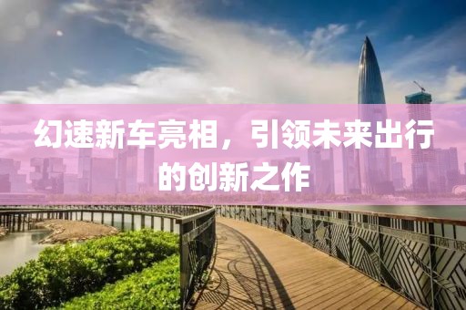 幻速新车亮相，引领未来出行的创新之作