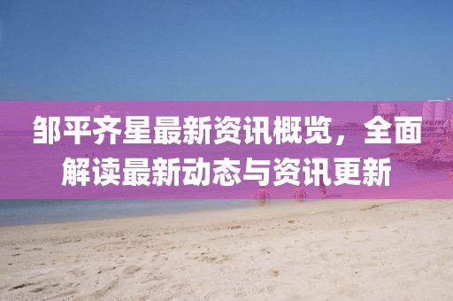 邹平齐星最新资讯概览，全面解读最新动态与资讯更新