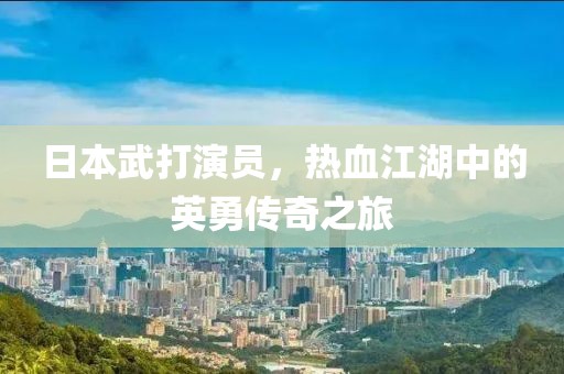 日本武打演员，热血江湖中的英勇传奇之旅