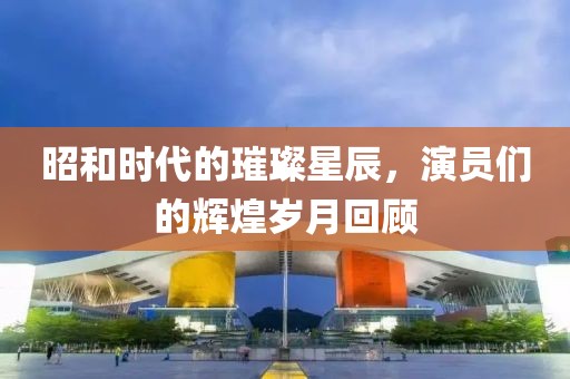 昭和时代的璀璨星辰，演员们的辉煌岁月回顾