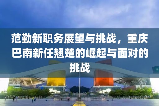 范勤新职务展望与挑战，重庆巴南新任翘楚的崛起与面对的挑战