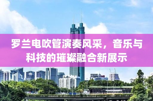 罗兰电吹管演奏风采，音乐与科技的璀璨融合新展示