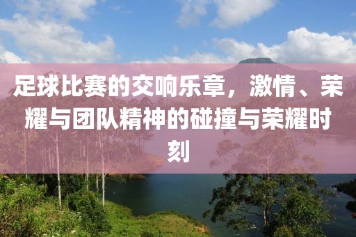 足球比赛的交响乐章，激情、荣耀与团队精神的碰撞与荣耀时刻