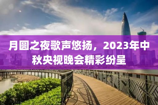月圆之夜歌声悠扬，2023年中秋央视晚会精彩纷呈