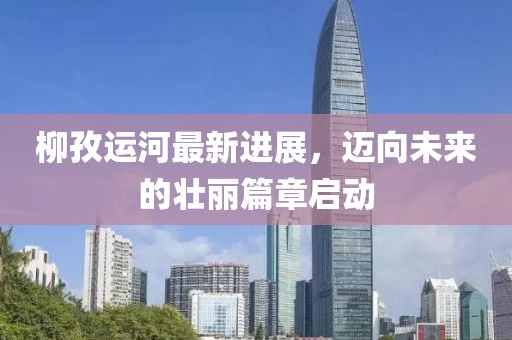 柳孜运河最新进展，迈向未来的壮丽篇章启动