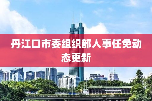 丹江口市委组织部人事任免动态更新
