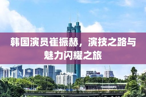 韩国演员崔振赫，演技之路与魅力闪耀之旅