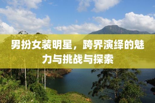 男扮女装明星，跨界演绎的魅力与挑战与探索