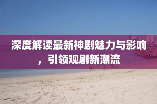 深度解读最新神剧魅力与影响，引领观剧新潮流