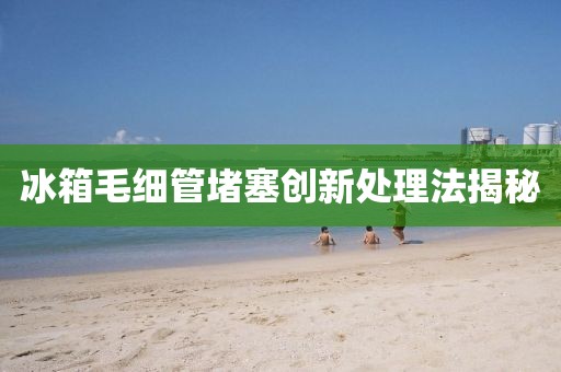 冰箱毛细管堵塞创新处理法揭秘