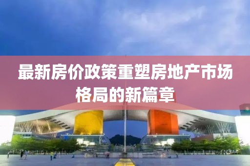 最新房价政策重塑房地产市场格局的新篇章