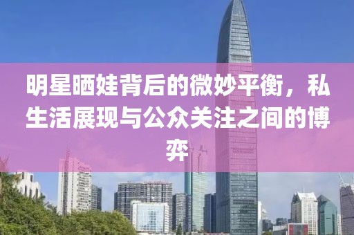 明星晒娃背后的微妙平衡，私生活展现与公众关注之间的博弈