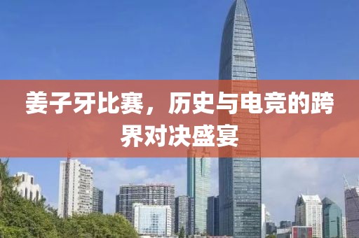 姜子牙比赛，历史与电竞的跨界对决盛宴