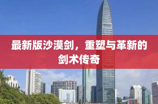 最新版沙漠剑，重塑与革新的剑术传奇