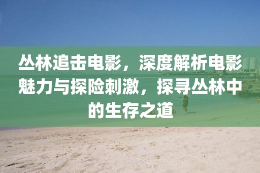 丛林追击电影，深度解析电影魅力与探险刺激，探寻丛林中的生存之道