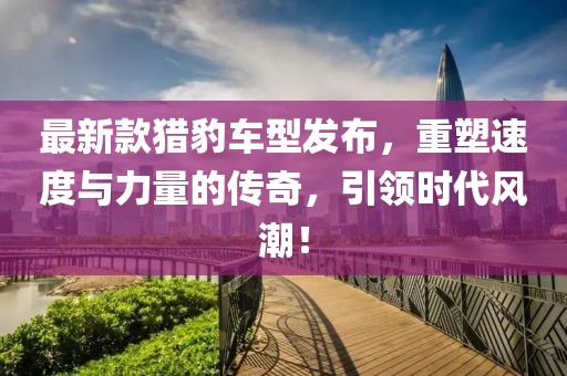 最新款猎豹车型发布，重塑速度与力量的传奇，引领时代风潮！