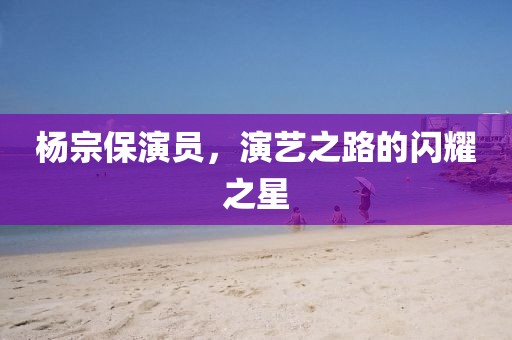 杨宗保演员，演艺之路的闪耀之星