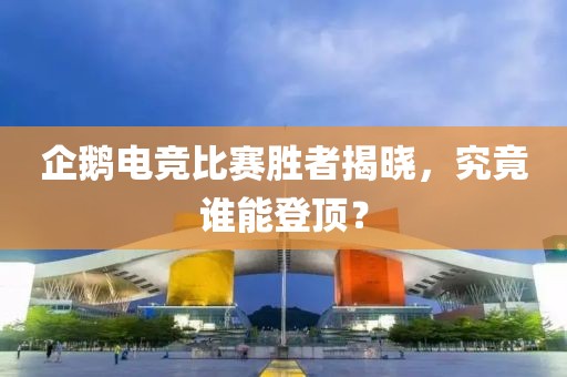 企鹅电竞比赛胜者揭晓，究竟谁能登顶？