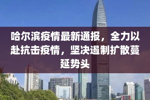 哈尔滨疫情最新通报，全力以赴抗击疫情，坚决遏制扩散蔓延势头