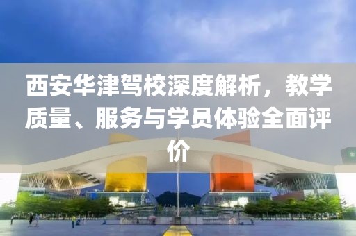 西安华津驾校深度解析，教学质量、服务与学员体验全面评价