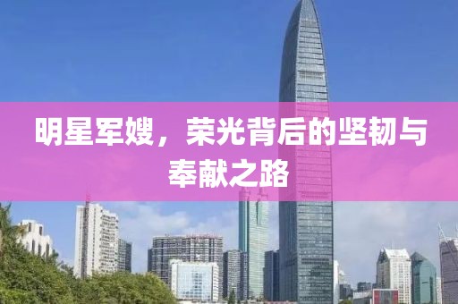 明星军嫂，荣光背后的坚韧与奉献之路