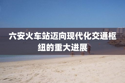 六安火车站迈向现代化交通枢纽的重大进展