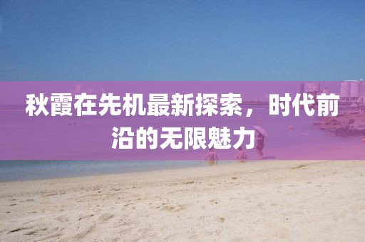 秋霞在先机最新探索，时代前沿的无限魅力