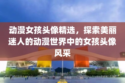 动漫女孩头像精选，探索美丽迷人的动漫世界中的女孩头像风采