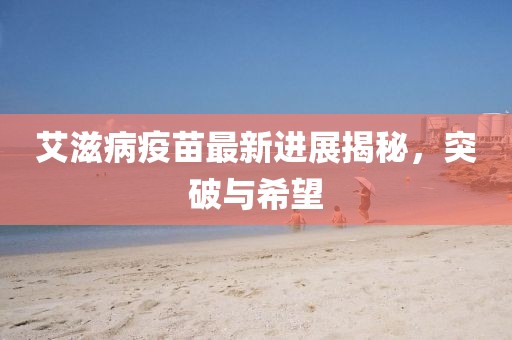 艾滋病疫苗最新进展揭秘，突破与希望
