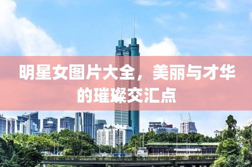 明星女图片大全，美丽与才华的璀璨交汇点