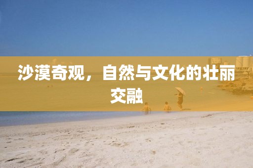 沙漠奇观，自然与文化的壮丽交融