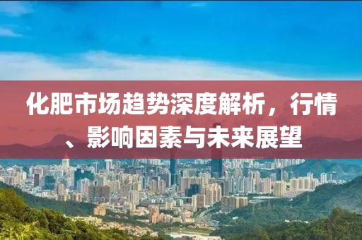 化肥市场趋势深度解析，行情、影响因素与未来展望