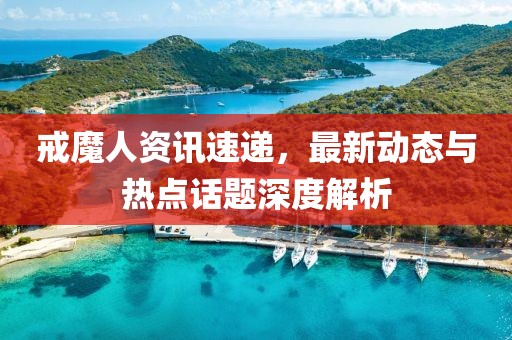 戒魔人资讯速递，最新动态与热点话题深度解析