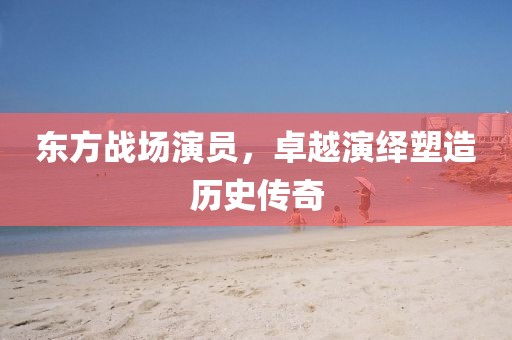 东方战场演员，卓越演绎塑造历史传奇