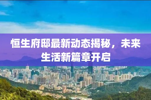 恒生府邸最新动态揭秘，未来生活新篇章开启