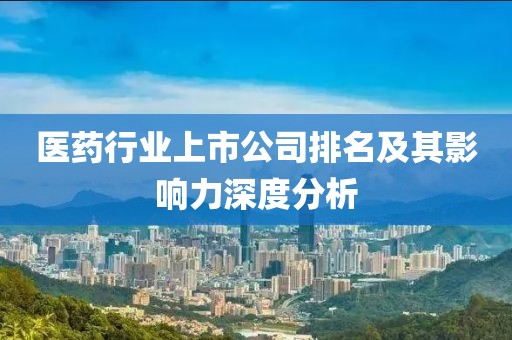 医药行业上市公司排名及其影响力深度分析