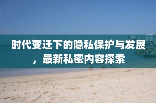 时代变迁下的隐私保护与发展，最新私密内容探索