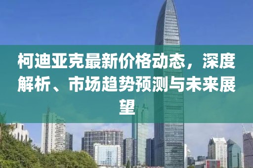 柯迪亚克最新价格动态，深度解析、市场趋势预测与未来展望