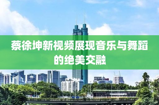 蔡徐坤新视频展现音乐与舞蹈的绝美交融