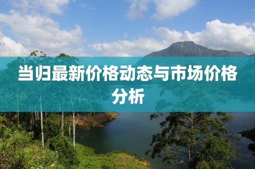 当归最新价格动态与市场价格分析