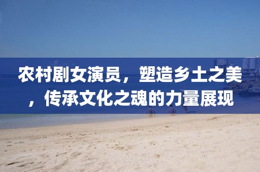 农村剧女演员，塑造乡土之美，传承文化之魂的力量展现
