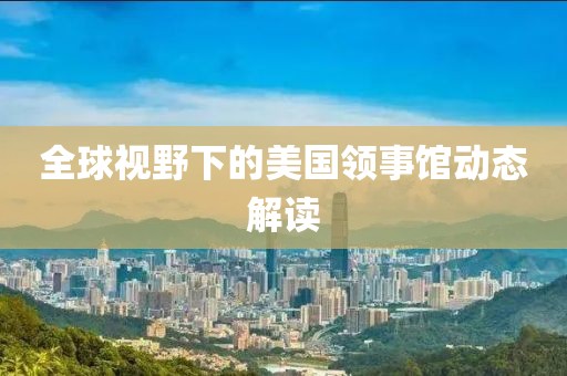 全球视野下的美国领事馆动态解读