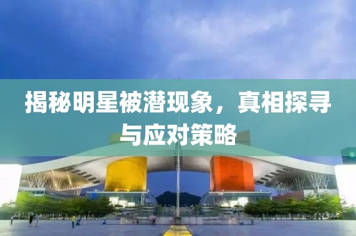 揭秘明星被潜现象，真相探寻与应对策略