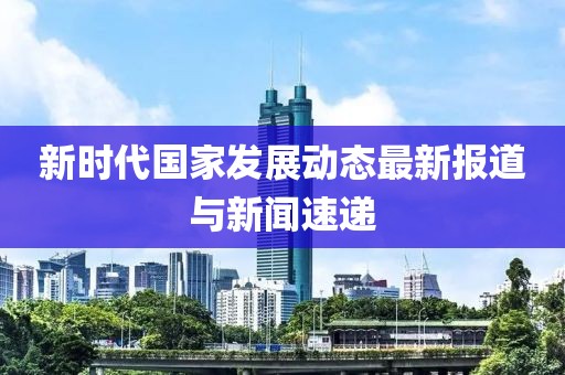 新时代国家发展动态最新报道与新闻速递