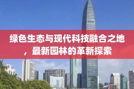 绿色生态与现代科技融合之地，最新园林的革新探索