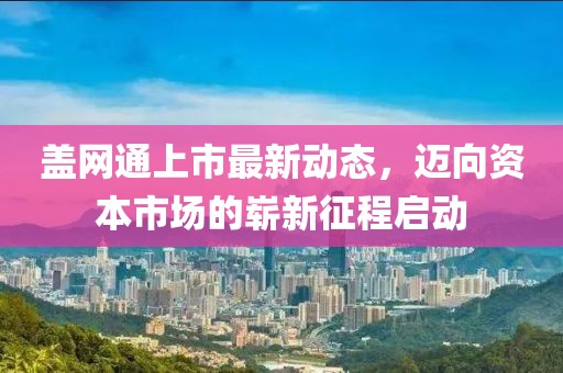 盖网通上市最新动态，迈向资本市场的崭新征程启动