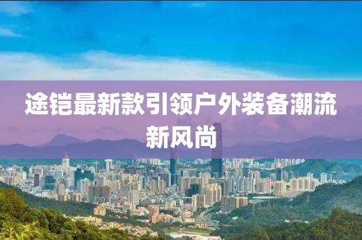 途铠最新款引领户外装备潮流新风尚